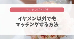 【女目線】マッチングアプリはイケメンしか無理は嘘!本音と攻略5ステップ